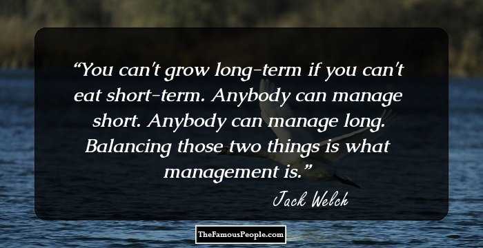 You can't grow long-term if you can't eat short-term. Anybody can manage short. Anybody can manage long. Balancing those two things is what management is.