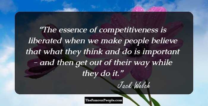 The essence of competitiveness is liberated when we make people believe that what they think and do is important - and then get out of their way while they do it.
