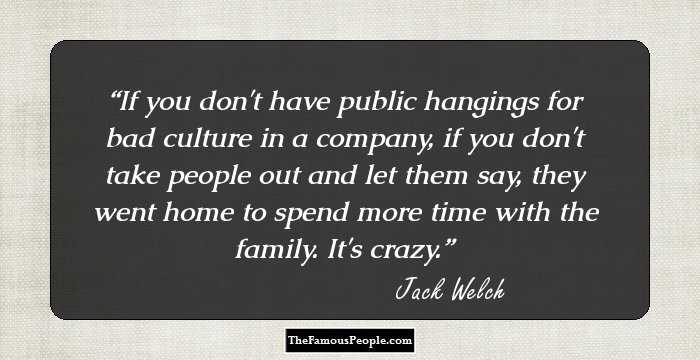 If you don't have public hangings for bad culture in a company, if you don't take people out and let them say, they went home to spend more time with the family. It's crazy.