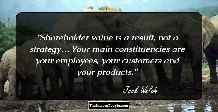 Shareholder value is a result, not a strategy . . . Your main constituencies are your employees, your customers and your products.