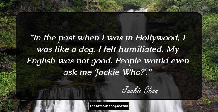In the past when I was in Hollywood, I was like a dog. I felt humiliated. My English was not good. People would even ask me 'Jackie Who?'.