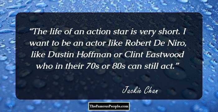 The life of an action star is very short. I want to be an actor like Robert De Niro, like Dustin Hoffman or Clint Eastwood who in their 70s or 80s can still act.