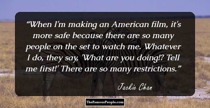 When I'm making an American film, it's more safe because there are so many people on the set to watch me. Whatever I do, they say, 'What are you doing!? Tell me first!' There are so many restrictions.