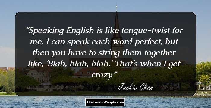 Speaking English is like tongue-twist for me. I can speak each word perfect, but then you have to string them together like, 'Blah, blah, blah.' That's when I get crazy.