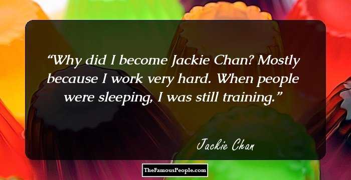 Why did I become Jackie Chan? Mostly because I work very hard. When people were sleeping, I was still training.