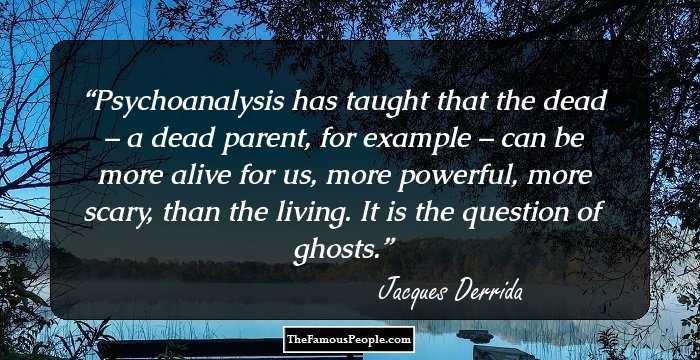 Psychoanalysis has taught that the dead – a dead parent, for example – can be more alive for us, more powerful, more scary, than the living. It is the question of ghosts.