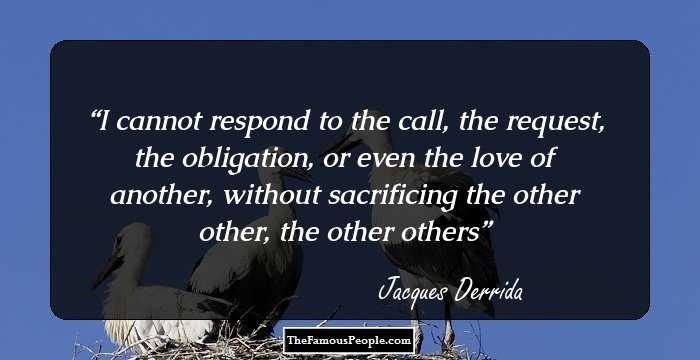 I cannot respond to the call, the request, the obligation, or even the love of another, without sacrificing the other other, the other others
