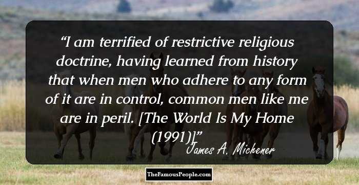 I am terrified of restrictive religious doctrine, having learned from history that when men who adhere to any form of it are in control, common men like me are in peril. [The World Is My Home (1991)]