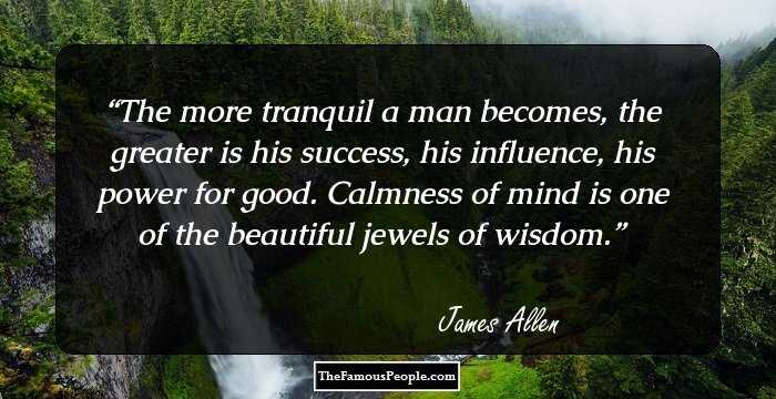 The more tranquil a man becomes, the greater is his success, his influence, his power for good. Calmness of mind is one of the beautiful jewels of wisdom.