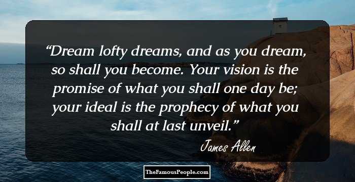 Dream lofty dreams, and as you dream, so shall you become. Your vision is the promise of what you shall one day be; your ideal is the prophecy of what you shall at last unveil.