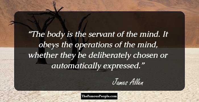 The body is the servant of the mind. It obeys the operations of the mind, whether they be deliberately chosen or automatically expressed.