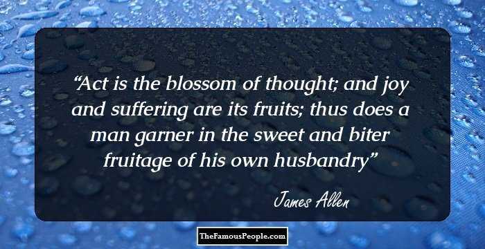 Act is the blossom of thought; and joy and suffering are its fruits; thus does a man garner in the sweet and biter fruitage of his own husbandry