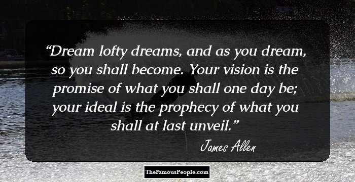 Dream lofty dreams, and as you dream, so you shall become. Your vision is the promise of what you shall one day be; your ideal is the prophecy of what you shall at last unveil.