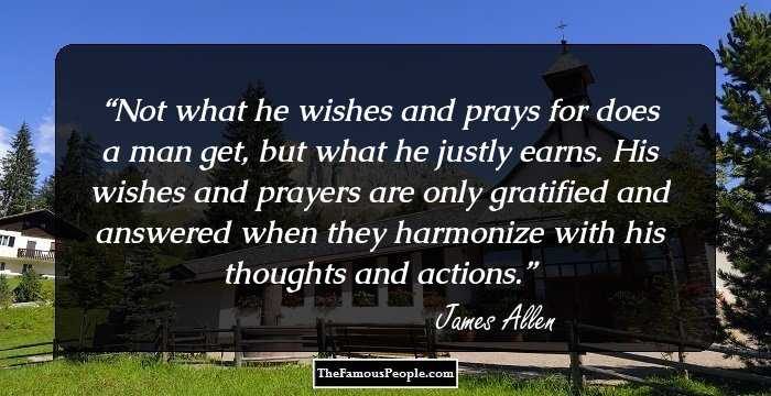 Not what he wishes and prays for does a man get, but what he justly earns. His wishes and prayers are only gratified and answered when they harmonize with his thoughts and actions.