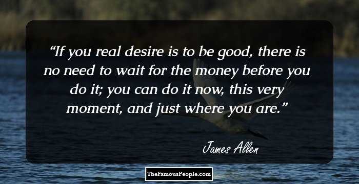 If you real desire is to be good, there is no need to wait for the money before you do it; you can do it now, this very moment, and just where you are.