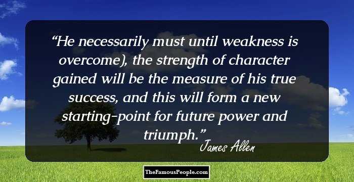 He necessarily must until weakness is overcome), the strength of character gained will be the measure of his true success, and this will form a new starting-point for future power and triumph.