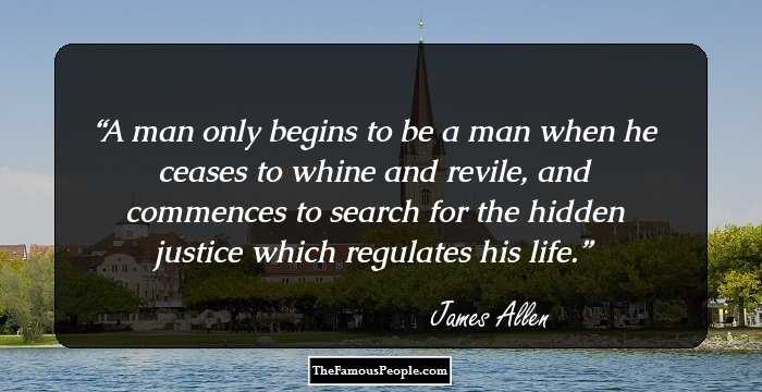 A man only begins to be a man when he ceases to whine and revile, and commences to search for the hidden justice which regulates his life.