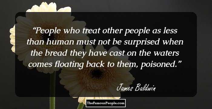 People who treat other people as less than human must not be surprised when the bread they have cast on the waters comes floating back to them, poisoned.