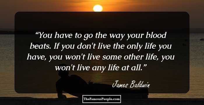 You have to go the way your blood beats. If you don't live the only life you have, you won't live some other life, you won't live any life at all.