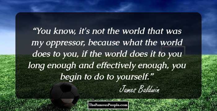 You know, it's not the world that was my oppressor, because what the world does to you, if the world does it to you long enough and effectively enough, you begin to do to yourself.