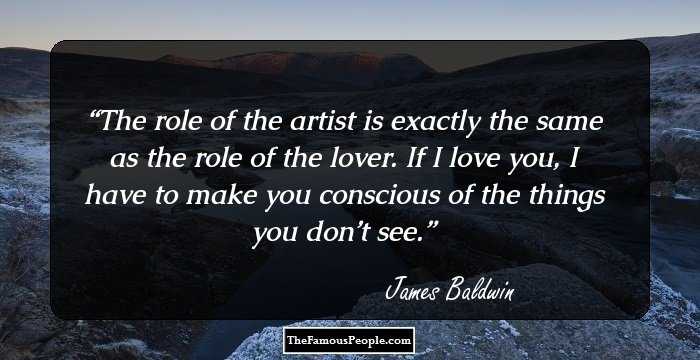 The role of the artist is exactly the same as the role of the lover. If I love you, I have to make you conscious of the things you don’t see.