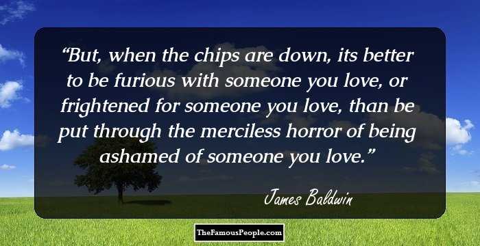 But, when the chips are down, its better to be furious with someone you love, or frightened for someone you love, than be put through the merciless horror of being ashamed of someone you love.