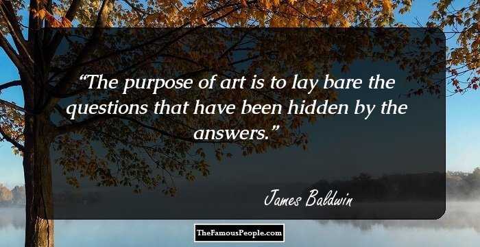 The purpose of art is to lay bare the questions that have been hidden by the answers.