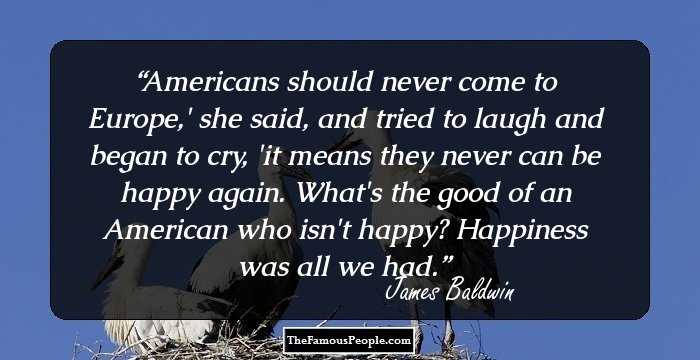 Americans should never come to Europe,' she said, and tried to laugh and began to cry, 'it means they never can be happy again. What's the good of an American who isn't happy? Happiness was all we had.