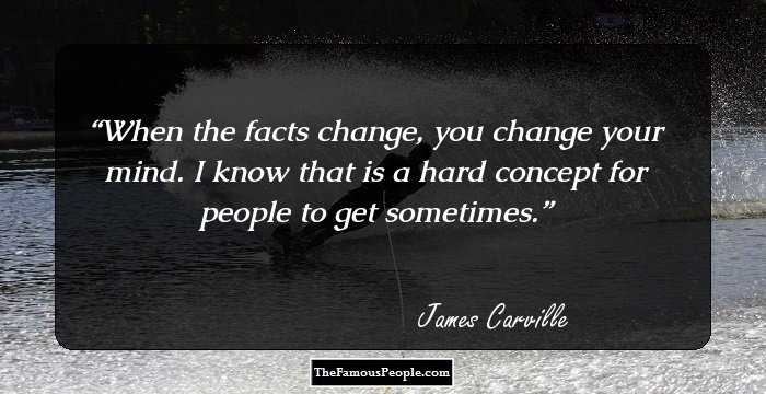 When the facts change, you change your mind. I know that is a hard concept for people to get sometimes.