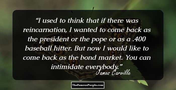 I used to think that if there was reincarnation, I wanted to come back as the president or the pope or as a .400 baseball hitter. But now I would like to come back as the bond market. You can intimidate everybody.