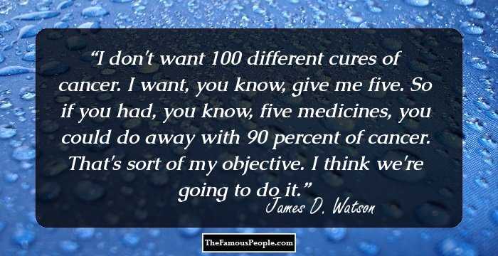 I don't want 100 different cures of cancer. I want, you know, give me five. So if you had, you know, five medicines, you could do away with 90 percent of cancer. That's sort of my objective. I think we're going to do it.