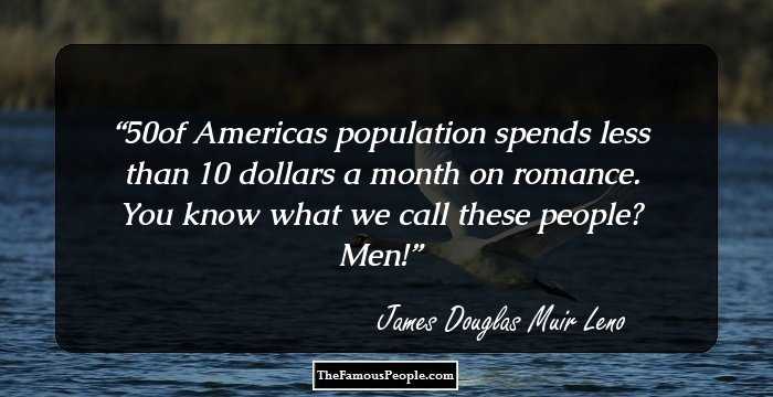 50% of Americas population spends less than 10 dollars a month on romance. You know what we call these people? Men!