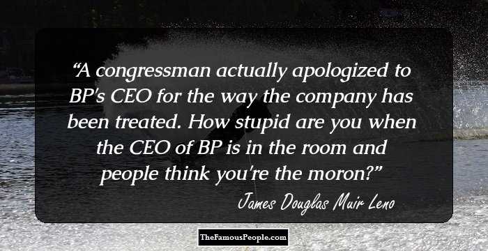 A congressman actually apologized to BP's CEO for the way the company has been treated. How stupid are you when the CEO of BP is in the room and people think you're the moron?
