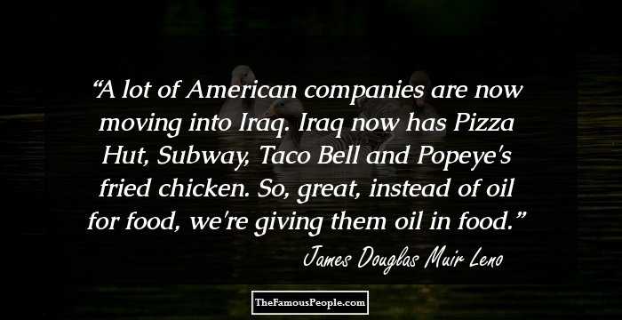 A lot of American companies are now moving into Iraq. Iraq now has Pizza Hut, Subway, Taco Bell and Popeye's fried chicken. So, great, instead of oil for food, we're giving them oil in food.