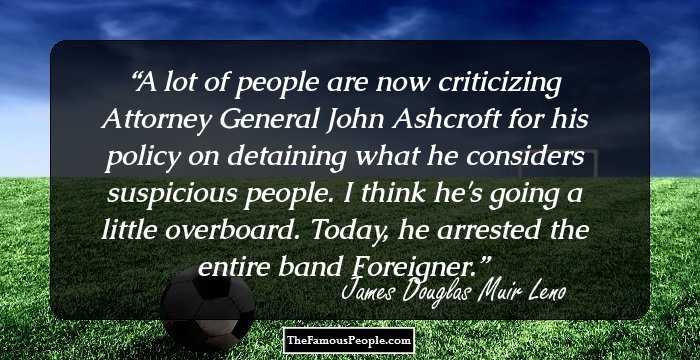 A lot of people are now criticizing Attorney General John Ashcroft for his policy on detaining what he considers suspicious people. I think he's going a little overboard. Today, he arrested the entire band Foreigner.