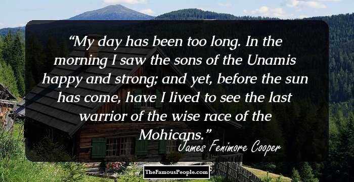 My day has been too long. In the morning I saw the sons of the Unamis happy and strong; and yet, before the sun has come, have I lived to see the last warrior of the wise race of the Mohicans.