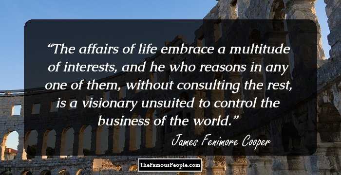 The affairs of life embrace a multitude of interests, and he who reasons in any one of them, without consulting the rest, is a visionary unsuited to control the business of the world.