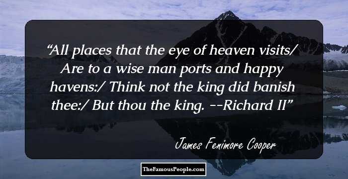 All places that the eye of heaven visits/ Are to a wise man ports and happy havens:/ Think not the king did banish thee:/ But thou the king. --Richard II