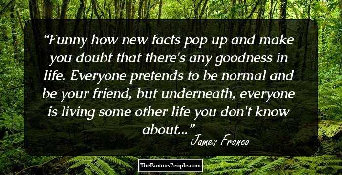 Funny how new facts pop up and make you doubt that there's any goodness in life. Everyone pretends to be normal and be your friend, but underneath, everyone is living some other life you don't know about...