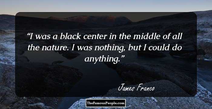 I was a black center in the middle of all the nature. I was nothing, but I could do anything.