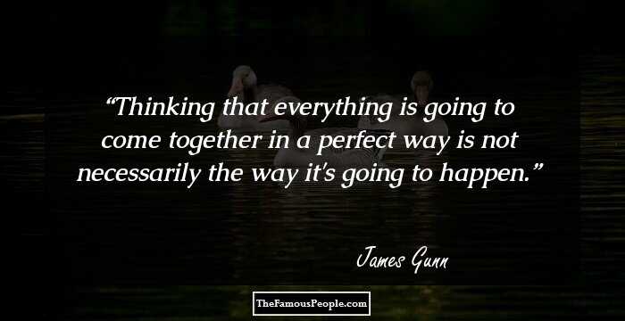 Thinking that everything is going to come together in a perfect way is not necessarily the way it's going to happen.