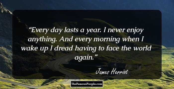 Every day lasts a year. I never enjoy anything. And every morning when I wake up I dread having to face the world again.