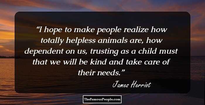 I hope to make people realize how totally helpless animals are, how dependent on us, trusting as a child must that we will be kind and take care of their needs.