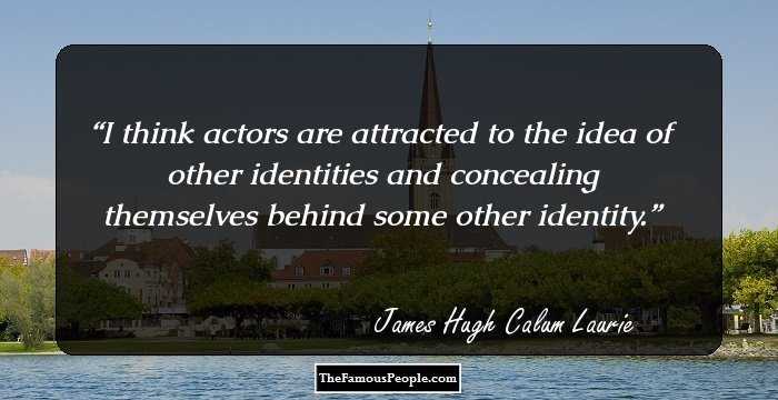 I think actors are attracted to the idea of other identities and concealing themselves behind some other identity.