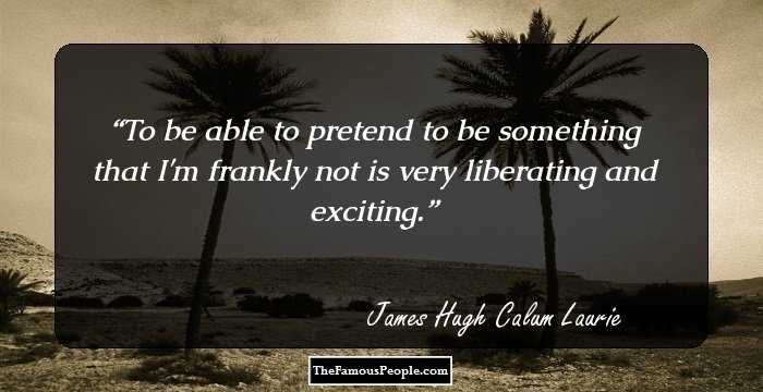 To be able to pretend to be something that I'm frankly not is very liberating and exciting.
