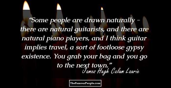 Some people are drawn naturally - there are natural guitarists, and there are natural piano players, and I think guitar implies travel, a sort of footloose gypsy existence. You grab your bag and you go to the next town.