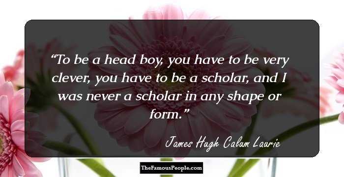 To be a head boy, you have to be very clever, you have to be a scholar, and I was never a scholar in any shape or form.