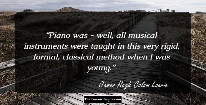 Piano was - well, all musical instruments were taught in this very rigid, formal, classical method when I was young.