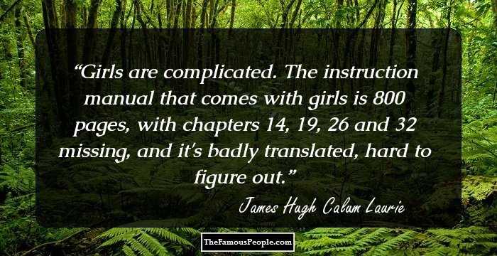 Girls are complicated. The instruction manual that comes with girls is 800 pages, with chapters 14, 19, 26 and 32 missing, and it's badly translated, hard to figure out.