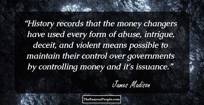 History records that the money changers have used every form of abuse, intrigue, deceit, and violent means possible to maintain their control over governments by controlling money and it's issuance.